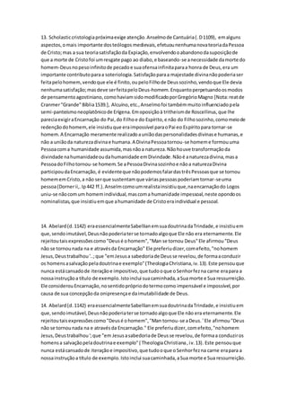 13. Scholasticcristologiapróximaexige atenção.Anselmode Cantuária(.D1109), emalguns
aspectos,omais importante dosteólogos medievais,efetuounenhumanovateoriadaPessoa
de Cristo;mas a sua teoriasatisfaçãoda Expiação,envolvendooabandonodasuposiçãode
que a morte de Cristofoi umresgate pago ao diabo,e baseando-se anecessidade damorte do
homem-Deusnopesoinfinitode pecadoe suaofensainfinitaparaa honra de Deus,era um
importante contributoparaa soteriologia.Satisfaçãoparaa majestade divinanãopoderiaser
feitapelohomem,vendoque ele é finito,oupeloFilhode Deussozinho,vendoque Ele devia
nenhumasatisfação;masdeve serfeitapeloDeus-homem.Enquantoperpetuandoosmodos
de pensamentoagostiniano,comohaviamsidomodificadoporGregórioMagno [Nota:reatde
Cranmer"Grande"Bíblia1539.], Alcuíno,etc.,Anselmofoi tambémmuitoinfluenciadopela
semi-panteísmoneoplatônicode Erígena.Emoposiçãoà tritheismde Roscellinus,que lhe
pareciaexigiraEncarnação do Pai,do Filhoe do Espírito,e não do Filhosozinho,comomeiode
redençãodohomem,ele insistiuque eraimpossível paraoPai eo Espíritopara tornar-se
homem.A Encarnação meramente realizadoauniãodaspersonalidadesdivinase humanas,e
não a uniãoda naturezadivinae humana.A DivinaPessoatornou-se homeme formouuma
Pessoacoma humanidade assumida,masnãoa natureza.Nãohouve transformaçãoda
divindade nahumanidadeoudahumanidade emDivindade.Nãoé anaturezadivina,masa
PessoadoFilhotornou-se homem.Se aPessoaDivinasozinhoe nãoa naturezaDivina
participoudaEncarnação, é evidenteque nãopodemosfalardastrêsPessoasque se tornou
homememCristo,a não serque sustentamque váriaspessoaspoderiamtornar-seuma
pessoa(Dornerii,.Ip442 ff.).Anselmcomoumrealistainsistiuque,naencarnaçãodo Logos
uniu-se nãocomum homemindividual,mascoma humanidade impessoal,neste opondoos
nominalistas,que insistiuemque ahumanidade de Cristoeraindividual e pessoal.
14. Abelard(d.1142) eraessencialmenteSabellianemsuadoutrinadaTrindade,e insistiuem
que,sendoimutável,Deusnãopoderiaterse tornadoalgoque Ele não era eternamente.Ele
rejeitoutaisexpressõescomo"Deusé ohomem","Man se tornou Deus"Ele afirmou"Deus
não se tornounada na e atravésda Encarnação" Ele preferiudizer,comefeito,"nohomem
Jesus,Deustrabalhou'..;que "emJesusa sabedoriade Deusse revelou,de formaaconduzir
os homensasalvaçãopeladoutrinae exemplo"(TheologiaChristiana,iv.13).Este pensouque
nunca estácansadode iteraçãoe impositivo,que tudooque oSenhorfezna carne erapara a
nossainstruçãoa título de exemplo.Istoinclui suacaminhada,aSua morte e Sua ressurreição.
Ele considerouEncarnação,nosentidoprópriodotermocomo impensável e impossível,por
causa de sua concepçãoda onipresençae daimutabilidade de Deus.
14. Abelard(d.1142) eraessencialmenteSabellianemsuadoutrinadaTrindade,e insistiuem
que,sendoimutável,Deusnãopoderiaterse tornadoalgoque Ele não era eternamente.Ele
rejeitoutaisexpressõescomo"Deusé ohomem","Man tornou-se aDeus.' Ele afirmou"Deus
não se tornounada na e atravésda Encarnação." Ele preferiudizer,comefeito,"nohomem
Jesus,Deustrabalhou';que "em Jesusasabedoriade Deusse revelou,de formaa conduziros
homensa salvaçãopeladoutrinae exemplo"( TheologiaChristiana,iv.13). Este pensouque
nunca estácansadode iteraçãoe impositivo,que tudooque oSenhorfezna carne erapara a
nossainstruçãoa título de exemplo.Istoinclui suacaminhada,aSua morte e Sua ressurreição.
 