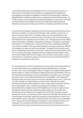 a reconciliaçãonãofoi realmente efetuadaporCristo,masDeusquisque a Sua vidae da
morte deve serconsideradocomopropiciatório.Suanegaçãodapersonalidade paraa
humanidade de Cristoexigiuasuanegaçãodo crescimentode Cristoemgraça e sabedoria.
Negaçãode PedroLombardo,que Deustornou-se qualquercoisaatravésdaEncarnação, que
Ele não era antes,envolveadoutrinamaiscompletaoperadaporseussucessorese conhecido
na históriadasdoutrinascomoNihilianism.Estaconclusãojáhaviasidoalcançado por
Abelardo(veracima);masa ortodoxiageral de PeterLombarddeuimportânciaacrescida.
16. Gerhohde Reichersberg(d.1169) protestaramfervorosamente contraoNestorianismoou
Nihilianismenvolvidonosensinamentosde Abelardoe PeterLombard,e sustentouque "o
homemnascidodavirgemmãe é,na verdade,tambémaser chamadodo Altíssimo,não
apenasna naturezada Palavrasempre maisalto,mastambémemSua naturezahumanaque
foi exaltadoaté mesmoaopontode estar com Deus,o Pai." Ele alegouparaa humanidade de
Cristo'a mesmaglória,onipotência,omnisapience,omnivirtue,omnimajesty,que pertencem
ao Pai Altíssimo",e considerouque« ohomememCristoé para seradoradocom adoração
"no sentidomaiselevado."Cristo,que estáemtodaparte,de acordo como Ele quer,nãopode
sertrancado em umlugar,por maisbela ou desejável."Ocorpode Cristo"de modocresceu,
tornou-se tãodilatada,que encheuomundointeiro."Maisumavezele falado corpode Cristo
como "umcorpo espiritual que ultrapassoutodasaslimitaçõesde tempoe espaço."Assim,
vemosneste teólogoalemãoumaforte reaçãocontra nominalismofrancesaparaorealismo
de Eutychianisme neoplatonismo,que erairao máximoextremonomisticismoalemão(ver
acima) e para se perpetuarnoLuteranismo.
17. Tomás de Aquino(d.1274) construídasobre os alicercesde seusantecessoresScholastic,e
foi muitoinfluenciadoemsuacristologiapelasobrasde Joãode Damasco,e os pseudo-
Dionísio.Comoa maioriadosteólogosmedievais,elenegouanecessidade daEncarnaçãosem
pecadohumano;no entanto,ele guardavacuidadosamentecontrarepresentando-ocomoum
meroacidente que respeitaDeus,umamerasuposiçãode carne porDeuscomo uma peçade
roupa.Ele insistiuemumauniãopessoal de Deuscoma humanidade;e aindanegouque 'a
Pessoadivinaque assume umanatureza humanaque nãopoderiaassumiroutra.'"Aquiloque
é incriadonãopode sercompreendidoporumacoisacriada."Enquantoele se opôsà
Nihilianismde Abelardoe PeterLombard,ele aindaminimizouaparte tomadapelaessência
divinanaEncarnação. Comoa maioriade seuspredecessoresmedievais,elenegoua
personalidadedahumanidade emCristo.Personalidade que encontrounoLogoscomouma
distinçãodivinamenteconferida.ComoPeterLombardtambém, ele afirmouque nãoa
naturezadivina(oque implicariaoPai eoEspírito,bemcomo Filho),masapenasapessoa
divinadoFilho,tornou-se,emqualquersentidounidocomahumanidade naEncarnação. Esta
uniãoconcedeuahumanidade nadada naturezadivina,masapenasgraçastal criadocomo a
humanidade foi capazde se apropriar."A almade Cristoé uma criatura,com uma capacidade
finita."Estagraça da criaturafoi agraciado na perfeiçãonomomentodaEncarnação,em tal
medidaque oseuaumentoé inconcebível.Oconhecimentode Cristonãoabraçar o
conhecimentodivino,sendo"impossível paraqualquercriaturade compreenderaessência
 