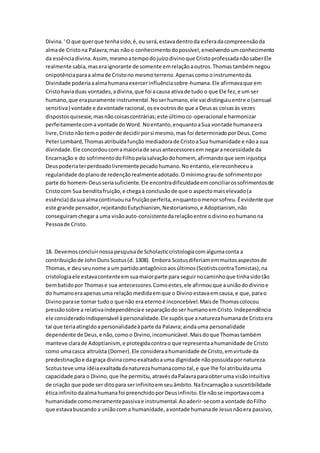 Divina.' O que querque tenhasido,é,ou será,estavadentroda esferadacompreensãoda
almade Cristona Palavra;mas nãoo conhecimentodopossível,envolvendoumconhecimento
da essênciadivina.Assim, mesmoatempodojuízodivinoque CristoprofessadanãosaberEle
realmente sabia,maseraignorante de somente emrelaçãoaoutros.Thomastambémnegou
onipotênciaparaa almade Cristono mesmoterreno.Apenascomooinstrumentoda
Divindade poderiaaalmahumanaexercerinfluênciasobre-humana.Ele afirmavaque em
Cristohaviaduas vontades,adivina,que foi acausa ativade tudo o que Ele fez,e um ser
humano,que erapuramente instrumental.Noserhumano,ele vai distinguiuentre o(sensual
sensitiva) vontade e davontade racional,osex outrosdo que a Deusas coisasàs vezes
dispostosquisesse,masnãocoisascontrárias;este últimoco-operacional e harmonizar
perfeitamentecoma vontade doWord. Noentanto,enquantoaSua vontade humanaera
livre,Cristonãotemo poderde decidirporsi mesmo,mas foi determinadoporDeus.Como
PeterLombard,Thomasatribuídafunção mediadorade CristoaSua humanidade e nãoa sua
divindade.Ele concordoucomamaioriade seusantecessoresem negaranecessidade da
Encarnação e do sofrimentodoFilhopelasalvaçãodohomem, afirmandoque seminjustiça
Deuspoderiaterperdoadolivrementepecadohumano.Noentanto,elereconheceua
regularidade doplanode redençãorealmenteadotado.Omínimograude sofrimentopor
parte do homem-Deusseriasuficiente.Ele encontradificuldadeemconciliarossofrimentosde
Cristocom Sua benditafruição,e chegaà conclusãode que o aspectomaiselevado(a
essência) dasuaalmacontinuouna fruiçãoperfeita,enquantoomenorsofreu.Éevidente que
este grande pensador,rejeitandoEutychianism, Nestorianismo,e Adoptianism, não
conseguiramchegara uma visãoauto-consistentedarelaçãoentre odivinoeohumanona
Pessoade Cristo.
18. Devemosconcluirnossapesquisade Scholasticcristologiacomalgumaconta a
contribuiçãode JohnDunsScotus(d. 1308). Embora Scotusdiferiamemmuitosaspectosde
Thomas,e deuseunome a um partidoantagônicoaosúltimos(ScotistscontraTomistas),na
cristologiaele estavacontenteemsuamaiorparte para seguirnocaminhoque tinhasidotão
bembatidopor Thomase sua antecessores.Comoestes,ele afirmouque auniãododivinoe
do humanoeraapenasuma relaçãomedidaemque o Divinoestavaemcausa,e que,parao
Divinoparase tornar tudoo que não era eternoé inconcebível.Maisde Thomascolocou
pressãosobre a relativaindependênciae separaçãodoser humanoemCristo.Independência
ele consideradoindispensável àpersonalidade.Ele supôsque anaturezahumanade Cristoera
tal que teriaatingidoapersonalidadeàparte da Palavra;aindauma personalidade
dependente de Deus,e não,comoo Divino,incomunicável.Maisdoque Thomastambém
manteve clarade Adoptianism, e protegidacontrao que representaahumanidade de Cristo
como umacasca altruísta (Dorner).Ele consideraahumanidade de Cristo,emvirtude da
predestinaçãoe dagraça divinacomoexaltadoauma dignidade nãopossuídapornatureza.
Scotusteve uma idéiaexaltadadanaturezahumanacomo tal,e que lhe foi atribuídauma
capacidade para o Divino,que lhe permitiu,atravésdaPalavraparaobteruma visãointuitiva
de criação que pode ser ditopara serinfinitoemseuâmbito.NaEncarnaçãoa suscetibilidade
éticainfinitodaalmahumanafoi preenchidoporDeusinfinito.Ele nãose importavacoma
humanidade comomeramentepassivae instrumental.Aoaderir-secoma vontade doFilho
que estavabuscandoa uniãocom a humanidade,avontade humanade Jesusnãoera passivo,
 