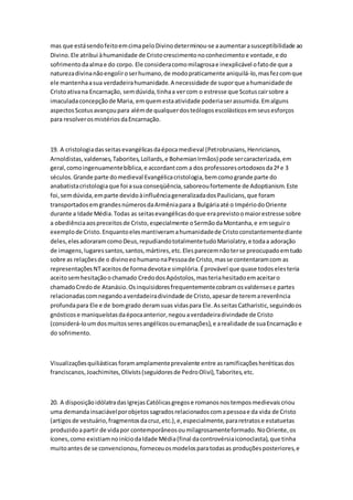 mas que estásendofeitoemcimapeloDivinodeterminou-se aaumentarasusceptibilidade ao
Divino.Ele atribui àhumanidade de Cristocrescimentonoconhecimentoe vontade,e do
sofrimentodaalmae do corpo. Ele consideracomomilagrosae inexplicável ofatode que a
naturezadivinanãoengoliroserhumano,de modopraticamente aniquilá-lo,masfezcomque
ele mantenhaasua verdadeirahumanidade.A necessidade de suporque ahumanidade de
Cristoativana Encarnação, semdúvida,tinhaa vercom o estresse que Scotuscairsobre a
imaculadaconcepçãode Maria, emquemestaatividade poderiaserassumida.Emalguns
aspectosScotusavançoupara alémde qualquerdosteólogosescolásticosemseusesforços
para resolverosmistériosdaEncarnação.
19. A cristologiadasseitasevangélicasdaépocamedieval (Petrobrusians,Henricianos,
Arnoldistas,valdenses,Taborites,Lollards,e BohemianIrmãos) pode sercaracterizada,em
geral,comoingenuamentebíblica,e accordantcom a dos professoresortodoxosda2ªe 3
séculos.Grande parte domedieval Evangélicacristologia,bemcomogrande parte do
anabatistacristologiaque foi asua conseqüência,saboreoufortemente de Adoptianism.Este
foi,semdúvida,emparte devidoàinfluênciageneralizadadosPaulicians,que foram
transportadosemgrandesnúmerosdaArmêniapara a Bulgáriaaté o ImpériodoOriente
durante a Idade Média.Todas as seitasevangélicasdoque eraprevistoomaiorestresse sobre
a obediênciaaospreceitosde Cristo,especialmente oSermãodaMontanha,e emseguiro
exemplode Cristo.Enquantoelesmantiveramahumanidadede Cristoconstantementediante
deles,elesadoraramcomoDeus,repudiandototalmentetudoMariolatry,e todaa adoração
de imagens,lugaressantos,santos,mártires,etc.Elesparecemnãoterse preocupadoemtudo
sobre as relaçõesde o divinoeohumanonaPessoade Cristo,masse contentaramcom as
representaçõesNTaceitosde formadevotae simplória.Éprovável que quase todoselesteria
aceitosemhesitaçãoochamado CredodosApóstolos,masteriahesitadoemaceitaro
chamadoCredo de Atanásio.Osinquisidoresfrequentementecobramosvaldensese partes
relacionadascomnegandoaverdadeiradivindade de Cristo,apesarde teremareverência
profundapara Ele e de bomgrado deramsuas vidaspara Ele.AsseitasCatharistic,seguindoos
gnósticose maniqueístasdaépocaanterior,negouaverdadeiradivindade de Cristo
(considerá-loumdosmuitosseresangélicosouemanações),e arealidade de suaEncarnação e
do sofrimento.
Visualizaçõesquiliásticas foramamplamenteprevalente entre asramificaçõesheréticasdos
franciscanos,Joachimites,Olivists(seguidoresde PedroOlivi),Taborites,etc.
20. A disposiçãoidólatradasIgrejasCatólicasgregose romanosnostemposmedievaiscriou
uma demandainsaciávelporobjetossagradosrelacionadoscomapessoae da vida de Cristo
(artigosde vestuário,fragmentosdacruz,etc.),e,especialmente,pararetratose estatuetas
produzidoapartir de vidapor contemporâneosoumilagrosamenteformado.NoOriente,os
ícones,como existiamnoiníciodaIdade Média(final dacontrovérsiaiconoclasta),que tinha
muitoantesde se convencionou,forneceuosmodelosparatodasas produçõesposteriores,e
 