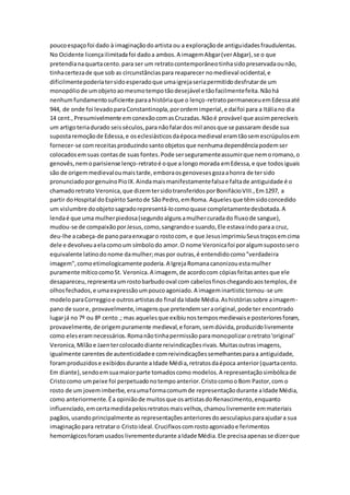 poucoespaçofoi dado à imaginaçãodoartista ou a exploraçãode antiguidadesfraudulentas.
No Ocidente licençailimitadafoi dadoa ambos.A imagemAbgar(verAbgar),se o que
pretendianaquartacento.para ser um retratocontemporâneotinhasidopreservadaounão,
tinhacertezade que sob as circunstânciaspara reaparecer nomedieval ocidental,e
dificilmentepoderiatersidoesperadoque umaigrejaseriapermitidodesfrutarde um
monopóliode umobjetoaomesmotempotãodesejável e tãofacilmentefeita.Nãohá
nenhumfundamentosuficiente paraahistóriaque o lenço-retratopermaneceuemEdessaaté
944, de onde foi levadoparaConstantinopla,porordemimperial,e daífoi para a Itáliano dia
14 cent.,Presumivelmente emconexãocomasCruzadas.Nãoé provável que assimperecíveis
um artigoteriadurado seisséculos,para nãofalardos mil anosque se passaram desde sua
supostaremoçãode Edessa,e oseclesiásticosdaépocamedieval eramtãosemescrúpulosem
fornecer-se comreceitasproduzindosantoobjetosque nenhumadependênciapodemser
colocadosemsuas contasde suas fontes.Pode serseguramenteassumirque nemoromano,o
genovês,nemoparisiense lenço-retratoé oque a longomorada emEdessa,e que todosiguais
são de origemmedievaloumaistarde,emboraosgenovesesgozaahonra de tersido
pronunciadoporgenuínoPioIX.Aindamaismanifestamentefalsae faltade antiguidade é o
chamadoretrato Veronica,que dizemtersidotransferidosporBonifácioVIII.,Em1297, a
partir doHospital doEspírito Santode SãoPedro,emRoma. Aquelesque têmsidoconcedido
um vislumbre doobjetosagradorepresentá-locomoquase completamentedesbotada.A
lendaé que uma mulherpiedosa(segundoalgunsamulhercuradado fluxode sangue),
mudou-se de compaixãoporJesus,como,sangrandoe suando,Ele estavaindoparaa cruz,
deu-lhe acabeça-de panoparaenxugaro rostocom, e que JesusimprimiuSeustraçosemcima
dele e devolveuaelacomoum símbolodo amor.O nome Veronicafoi poralgumsupostosero
equivalente latinodonome damulher;maspor outras,é entendidocomo"verdadeira
imagem",comoetimologicamente poderia.A IgrejaRomanacanonizouestamulher
puramente míticocomoSt. Veronica.A imagem, de acordocom cópiasfeitasantesque ele
desapareceu,representaumrostobarbudooval com cabelosfinoschegandoaostemplos,de
olhosfechados,e umaexpressãoumpoucoagoniado.A imageminartistictornou-se um
modeloparaCorreggioe outrosartistasdo final da Idade Média.Ashistóriassobre aimagem-
pano de suore, provavelmente,imagensque pretendemseraoriginal,pode ter encontrado
lugarjá no 7º ou 8º cento.; mas aquelesque exibiunostemposmedievaise posterioresforam,
provavelmente,de origempuramente medieval,e foram, semdúvida,produzidolivremente
como eleseramnecessários.Romanãotinhapermissãoparamonopolizaroretrato'original'
Veronica,Milãoe Jaentercolocadodiante reivindicaçõesrivais.Muitasoutrasimagens,
igualmente carentesde autenticidadee comreivindicaçõessemelhantesparaa antiguidade,
foramproduzidose exibidosdurante aIdade Média,retratosdaépoca anterior(quartacento.
Em diante),sendoemsuamaiorparte tomadoscomo modelos.A representaçãosimbólicade
Cristocomo umpeixe foi perpetuadonotempoanterior.CristocomooBom Pastor,com o
rosto de um jovemimberbe,eraumaformacomumde representaçãodurante aIdade Média,
como anteriormente.Éa opiniãode muitosque osartistasdoRenascimento,enquanto
influenciado,emcertamedidapelosretratosmaisvelhos,chamoulivremente emmateriais
pagãos,usandoprincipalmente as representaçõesanterioresdoaesculapiusparaajudara sua
imaginaçãopara retrataro Cristoideal.Crucifixoscomrostoagoniadoe ferimentos
hemorrágicosforamusados livrementedurante aIdade Média.Ele precisaapenasse dizerque
 