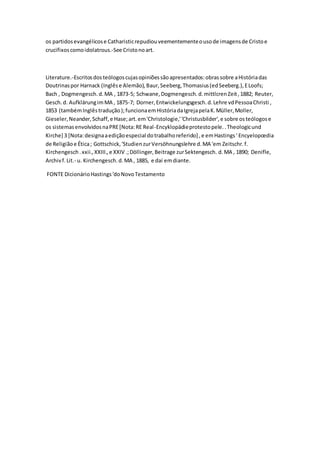 os partidosevangélicose Catharisticrepudiouveementementeousode imagensde Cristoe
crucifixoscomoidolatrous.-See Cristonoart.
Literature.-Escritosdosteólogoscujasopiniõessãoapresentados:obrassobre aHistóriadas
Doutrinaspor Harnack (Inglêse Alemão),Baur,Seeberg,Thomasius(edSeeberg.),ELoofs;
Bach , Dogmengesch.d.MA , 1873-5; Schwane,Dogmengesch.d.mittlcrenZeit,1882; Reuter,
Gesch.d. AufklärungimMA , 1875-7; Dorner,Entwickelungsgesch.d.Lehre vdPessoaChristi ,
1853 (tambémInglêstradução);funcionaemHistóriadaIgrejapelaK.Müller,Moller,
Gieseler, Neander,Schaff,e Hase;art.em'Christologie,''Christusbilder',e sobre osteólogose
os sistemasenvolvidosnaPRE[Nota:RE Real-Encyklopädieprotestopele..Theologicund
Kirche] 3 [Nota:designaaediçãoespecial dotrabalhoreferido] ,e emHastings' Encyelopœdia
de Religiãoe Ética; Gottschick,'StudienzurVersöhnungslehre d.MA 'em Zeitschr.f.
Kirchengesch.xxii.,XXIII.,e XXIV .;Döllinger,Beitrage zurSektengesch. d.MA , 1890; Denifle,
Archivf.Lit.- u. Kirchengesch.d.MA , 1885, e daí emdiante.
FONTE DicionárioHastings'doNovoTestamento
 