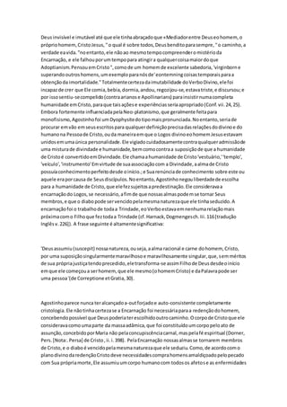 Deusinvisível e imutável até que ele tinhaabraçadoque «Mediadorentre Deuseohomem, o
própriohomem,CristoJesus,''o qual é sobre todos,Deusbenditoparasempre,''o caminho,a
verdade eavida."noentanto,ele nãoao mesmotempocompreenderomistérioda
Encarnação, e ele falhouporumtempopara atingira qualquercoisamaiordoque
Adoptianism.PensouemCristo",comode um homemde excelente sabedoria,'virginborne
superandooutroshomens,umexemploparanósde'eontemningcoisastemporaisparaa
obtençãoda imortalidade."Totalmentecertezadaimutabilidade doVerboDivino,elefoi
incapazde crer que Ele comia,bebia,dormia,andou,regozijou-se,estavatriste,e discursou;e
por issosentiu-secompelido(contraarianose Apollinarians) parainsistirnumacompleta
humanidade emCristo,paraque taisaçõese experiênciasseriaapropriado(Conf.vii.24,25).
Embora fortemente influenciadapelaNeo-platonismo,que geralmente feitapara
monofisismo,Agostinhofoi umDyophysitedotipomaispronunciada.Noentanto,seriade
procurar emvão emseusescritospara qualquerdefiniçãoprecisadasrelaçõesdodivinoe do
humanona Pessoade Cristo,ouda maneiraemque o Logos divinoeohomemJesusestavam
unidosemumaúnica personalidade.Ele vigiadocuidadosamentecontraqualqueradmissãode
uma misturade divindade e humanidade,bemcomocontraa suposiçãode que a humanidade
de Cristoé convertidoemDivindade.Ele chamaahumanidade de Cristo'vestuário,''templo',
'veículo','instrumento'Emvirtude de suaassociaçãocom a Divindade,aalmade Cristo
possuíaconhecimentoperfeitodesde oinício.;e Suarenúnciade conhecimento sobre este ou
aquele eraporcausa de Seusdiscípulos.Noentanto,Agostinhonegouliberdadede escolha
para a humanidade de Cristo,que elefezsujeitosapredestinação.Ele consideravaa
encarnaçãodo Logos,se necessário,afimde que nossasalmaspodemse tornar Seus
membros,e que o diabopode servencidopelamesmanaturezaque ele tinhaseduzido.A
encarnaçãofoi o trabalhode todaa Trindade,eoVerboestavaemnenhumarelaçãomais
próximacomo Filhoque feztodaa Trindade (cf.Harnack,Dogmengesch.Iii.116[tradução
Inglêsv.226]). A frase seguinte é altamentesignificativa:
'Deusassumiu(suscepit) nossanatureza,ouseja,aalma racional e carne dohomem, Cristo,
por uma suposiçãosingularmentemaravilhosoe maravilhosamente singular,que,semméritos
de sua própriajustiçatendoprecedido,eletransforma-se assimFilhode Deusdesdeoinício
emque ele começoua serhomem,que ele mesmo(ohomemCristo) e daPalavrapode ser
uma pessoa'(de Correptione etGratia,30).
Agostinhoparece nunca teralcançadoa-outforjadoe auto-consistente completamente
cristologia.Ele nãotinhacertezase a Encarnação foi necessáriaparaa redençãodohomem,
concebendopossível que Deuspoderiaterescolhidooutrocaminho.Ocorpode Cristoque ele
consideravacomoumaparte da massaadâmica,que foi constituídoumcorpopeloato de
assunção,concebidoporMaria não pelaconcupiscênciacarnal,maspelafé espiritual (Dorner,
Pers.[Nota:.Persa] de Cristo,ii.i.398). PelaEncarnação nossasalmasse tornarem membros
de Cristo,e o diaboé vencidopelamesmanaturezaque ele seduziu.Como,de acordocomo
planodivinodaredençãoCristodeve necessidadescomprahomensamaldiçoadopelopecado
com Sua própriamorte,Ele assumiuumcorpo humanocom todosos afetose as enfermidades
 