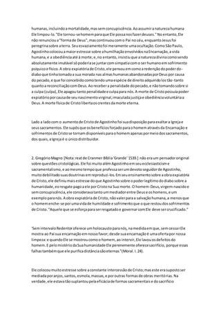 humanas,incluindoamortalidade,massemconcupiscência.Aoassumiranaturezahumana
Ele limpou-lo."Ele tornou-sehomemparaque Ele possanosfazerdeuses."Noentanto,Ele
não renuncioua"formade Deus",mascontinuoucomo Pai no céu,enquantoJesusfoi
peregrinasobre aterra. Seuesvaziamentofoi meramente umaocultação.ComoSãoPaulo,
Agostinhocolocouamaiorestresse sobre ahumilhaçãoenvolvidosnaEncarnação,a vida
humana,e a obediênciaaté à morte;e,no entanto,insistiuque anaturezadivinacomosendo
absolutamente imutável sópoderiase juntarcomsimpatiacomo serhumanoem sofrimento
psíquicoe físico.A obra expiatóriade Cristo,ele pensouemcomoaredençãodopoderdo-
diaboque tinhatomadoa sua morada nas almashumanasabandonadasporDeuspor causa
do pecado,e que foi concebidocomotendoumaespécie de direitoadquiridolostão-tanto
quantoa reconciliaçãocomDeus.Aorecebera penalidade dopecado,e nãotomandosobre si
a culpa (culpa),Ele apagoutanto penalidadee culpapara nós.A morte de Cristopossuíapoder
expiatórioporcausade seunascimentovirginal,imaculadajustiçae obediênciavoluntáriaa
Deus.A morte físicade Cristolibertaoscrentesdamorte eterna.
Lado a ladocom o aumentode Cristode Agostinhofoi suadisposiçãoparaexaltara Igrejae
seussacramentos.Ele supôsque osbenefíciosforjadoparaohomematravésda Encarnação e
sofrimentosde Cristose tornamdisponíveisparaohomemapenaspormeiodossacramentos,
dos quais,aIgrejaé o únicodistribuidor.
2. GregórioMagno [Nota:reatde Cranmer Bíblia'Grande' 1539.] não eraum pensadororiginal
sobre questõescristológicas.Ele foi muitoalémAgostinhoemseuecclesiasticisme
sacramentalismo,e aomesmotempoque professaserumdevotoseguidorde Agostinho,
muitodebilitadosuasdoutrinasemreproduzi-los.Emseuensinamentosobre aobraexpiatória
de Cristo,ele definiumaisestresse doque Agostinhosobre opoderlegítimododiabosobre a
humanidade,eoresgate pagoaele porCristona Sua morte.O homem-Deus,virgem-nascidoe
semconcupiscência,ele consideravatantoummediadorentre Deuse oshomens,e um
exemploparanós.A obra expiatóriade Cristo,nãovalerparaa salvaçãohumana,a menosque
o homemenche-se porumavidade humildade e sofrimentoque oque restoudossofrimentos
de Cristo."Aquele que se esforçaparaserresgatadoe governarcomEle deve sercrucificado."
'SemintervaloRedentoroferece umholocaustoparanós,namedidaemque,semcessarEle
mostra ao Pai sua encarnaçãoemnossofavor; desde suaencarnaçãoé umaofertapor nossa
limpeza:e quandoEle se mostroucomoo homem, ao intervir,Ele lavouosdefeitosdo
homem.E pelomistériodaSuahumanidade Ele perenemente oferecesacrifício, porque essas
falhastambémque ele purificadistânciasãoeternas"(Moral.I.24).
Ele colocoumuitoestresse sobre aconstante intercessãode Cristo;maseste erasupostoser
mediadaporanjos,santos,esmola,massas,e poroutras formasde obras meritórias.Na
verdade,ele estavatãosuplantoupelaeficáciade formassacramentaise dosacrifício
 
