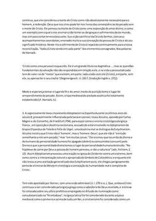contínuo,que ele considerouamorte de Cristocomo nãoabsolutamente necessárioparao
homem,a redenção.Deusque noscrioupode ternos livroudasconseqüênciasdopecadosem
a morte de Cristo.Ele pensounamorte de Cristocomo uma exposiçãodoamordivino,e como
um exemplocomoqual a nos ensinaranão temeras desgraçase sofrimentosdeste mundo,
mas simpara evitarterrenaboasorte.Sua visãosacrificial daCeiadoSenhor,comseus
acompanhamentossacerdotais,enervadomuitoasuaconcepçãoda pessoade Cristoe doseu
significadohistórico.Neste ritoosofrimentode Cristoé repetidocontinuamente paraanossa
reconciliação,"todaaCristosendoemcada parte" doselementosconsagrados.Naspalavras
de Harnack:
'Cristocomo uma pessoaé esquecido.Ele é umgrande títulona dogmática...;mas as questões
fundamentaisdasalvaçãonãosãorespondidasemrelaçãoaele,e na vidaa pessoabatizada
temde valer-se de "meios"que existem, emparte,ladoaladocom ele (Cristo),emparte,sem
ele,ouapenastero seucrachá '(Dogmengesch.iii.241 f.[traduçãoInglêsv.271]).
Medo e esperançatomar o lugarda fé e do amor;medoda puniçãotoma o lugarde
arrependimentodopecado.Assim, otipomedievalde piedadeascéticafoi totalmente
estabelecida(cf.Harnack,lc).
3. A vigorosamente levoumovimentoAdoptianistnaEspanhadurante osúltimosanosdo
século8, provavelmente influenciadapelaSaracenpensei, levouAlcuíno,apoiadoporCarlos
Magno e do Conselho,de Frankfurt(794),paraexporcomo o ensinocristológicadaIgreja
franca , emoposiçãoà doutrinanestoriana,acusadode estarenvolvidonoAdoptianismde
bisposElipandusde Toledoe Félix de Urgel, umadoutrinamal se distingue daEutychianism.
Alcuínoinsistiuque Cristonãoé 'homem',maso 'homem-Deus';que ele nãoé "emtudo
semelhanteanóssempecado,"mas "emmuitascoisas."Ele ensinouque nauniãododivinoe
do humanoda personalidade humanafoi apagado(deleri) ouconsumidos(consumi) pelo
Divinoe que a personalidadedivinatomouolugarda personalidadehumanadestruída."Na
hipótese de carne porDeusa pessoado homempereceu,e nãoa natureza"(adv.Felicem,2.
12). AssimAdoptianismprovocouumareaçãona Igrejado Ocidente contraumextremo,bem
como contra a interpretaçãonatural e apropriadadoSímbolode Calcedônia;e enquantoele
não levouauma aceitaçãogeneralizadadosEutychianismpuro,ele chegouperigosamente
pertode eliminardaWesterncristologiaaconcepçãoda humanidade real e completade
Cristo.
Temsidoapontadopor Dorner,com uma visãoadmirável (ii.I.270 e ss.),Que,emboraCristo
continuouaser consideradopelaIgrejagregacomoa sabedoriade Deusrevelada,e estresse
foi colocadasobre seuofícioproféticoempregadonodifusãode iluminaçãocomo
consubstanciadona"fé ortodoxa",naIgrejalatinaEle foi consideradodurante aépoca
medieval comooprimeiroe acimade tudoum Rei,o cristianismofoi considerado comoum
 