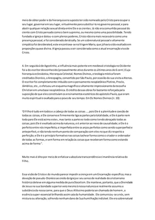meiode obterpodere da hierarquiaerasupostotersidonomeadopeloCristoparaocupar o
seulugar,governaremseulugar, virtualmente parasubstituí-lonogovernopessoal,e para
abolirqualquerrelaçãosexual diretaentre Ele e oscrentes.Já não eracomunhãopessoal do
crente com Cristopensadocomoo bemsupremo,oumesmocomouma possibilidade.Tendo
fundadoa Igrejae dotou-ocom plenospoderes,Cristonãoeramaisnecessáriocomouma
presençapessoal,e foi consideradodeistically.Se umsobrenatural pessoal e altamente
simpáticafoi desiderated,este encontrava-senaVirgemMaria,que jáhaviasidoexaltadoem
proporçõesquase divina.A Igrejapassouaser consideradacomoa atual encarnaçãovivade
Cristo.
4. Em seguidaàde Agostinho,a influênciamaispotente emmedieval cristologianoOcidente
foi a do escritordesconhecido(provavelmente ativodurante osúltimosanosdo6 cent.) Cuja
hierarquiaeclesiástica,HierarquiaCelestial,NomesDivinos,e teologiamísticaforam
creditadosDionísio,oAreopagita,convertidoporSãoPaulo,porocasiãoda sua visitaaAtenas.
O escritorfoi completamente imbuídocomopensamentoneoplatônicoPlotino,Proclo,
Jâmblico,etc.,e efetuouumesquemamagníficoe altamente impressionantedateosofia
Christianemumabase neoplatônica.Ocréditodessasobrasfoi bastante reforçadapela
suposiçãode que elesconstituíamosensinamentosesotéricosdoapóstoloPaulo,que eram
muitoespiritual e exaltadoparaopovode seutempo.EmOs NomesDivinos(ii.10):
'O Filhoé tudo emtodose a cabeça de todas as coisas...,poisEle é a plenitudee coesãode
todasas coisas,e Ele conservae firmemente ligaaspartespelatotalidade,e Ele é parte nem
toda para Ele estáacima estes,mas tanto a parte eo todocomo tendoabraçado todasas
coisas;poisEle é exaltadoacimadanatureza,e é anteriorao nexode causalidade;e Ele é o
perfeitoentre nósimperfeito,e imperfeitaentre osanjosperfeitoscomosendosuperperfecte
anteperfect,e nãotendonenhumpontode comparaçãocom elesnoque dizrespeitoa
perfeição;e Ele é o princípioformativonascoisastachearforma comoo criador e ordenador
de todas as formas,e semforma emrelaçãoàs coisasque receberamformacomo estando
acima de forma".
Muito maisé ditopor meiode enfatizaraabsolutatranscendênciae imanênciarelativado
Filho.
Essa visãode Cristoe do mundoparece impediracrençaem umEncarnação específica;masa
devoçãode pseudo-DionísioaocredodaIgrejae seusensode realidade docristianismo
históricodeteve emalgumamedidade puraDocetism.Ele manteve,portanto,que aDivindade
de Jesusna sua bondade superiorveiomesmoànossanaturezae realmente assumiua
substânciada nossacarne,para que o Deus Altíssimopoderiaserchamadode homem,a
essênciasuper-essencial brilhandoassimsaíada humanidade .Ele comunicou-se anós,sem
misturaou alteração,sofrendonenhumdanode Suahumilhaçãoindizível.Ele erasobrenatural
 
