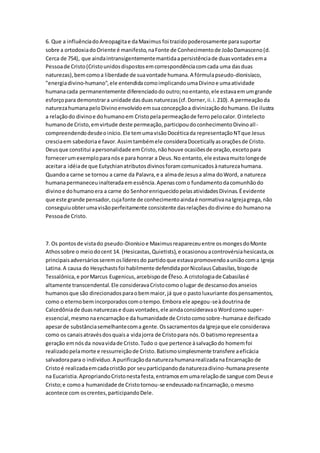 6. Que a influênciadoAreopagitae daMaximus foi trazidopoderosamente parasuportar
sobre a ortodoxiadoOriente é manifesto,naFonte de Conhecimentode JoãoDamasceno(d.
Cerca de 754), que aindaintransigentementemantidaapersistênciade duasvontadesema
Pessoade Cristo(Cristounidosdispostosemcorrespondênciacomcada uma dasduas
naturezas),bemcomoa liberdade de suavontade humana.A fórmulapseudo-dionisíaco,
"energiadivino-humano",ele entendidacomoimplicandoumaDivinoe umaatividade
humanacada permanentemente diferenciadodo outro;noentanto,ele estavaemumgrande
esforçopara demonstrara unidade dasduasnaturezas(cf.Dorner,ii.i.210). A permeaçãoda
naturezahumanapeloDivinoenvolvidoemsuaconcepçãoa divinizaçãodohumano.Ele ilustra
a relaçãodo divinoe dohumanoem Cristopelapermeaçãode ferropelocalor.Ointelecto
humanode Cristo,emvirtude deste permeação,participoudoconhecimentoDivinoall-
compreendendodesdeoinício.Ele temumavisãoDocéticada representaçãoNTque Jesus
cresciaem sabedoriae favor.Assimtambémele consideraDoceticallyasoraçõesde Cristo.
Deusque constitui apersonalidade emCristo,nãohouve ocasiõesde oração,excetopara
fornecerumexemploparanóse para honrar a Deus.No entanto,ele estavamuitolongede
aceitara idéiade que Eutychianatributosdivinosforamcomunicadosànaturezahumana.
Quandoa carne se tornou a carne da Palavra,e a almade Jesusa alma doWord, a natureza
humanapermaneceuinalteradaemessência.Apenascomo fundamentodacomunhãodo
divinoe dohumanoera a carne do SenhorenriquecidopelasatividadesDivinas.Éevidente
que este grande pensador,cujafonte de conhecimentoaindaé normativanaIgrejagrega,não
conseguiuobterumavisãoperfeitamente consistente dasrelaçõesdodivinoe do humanona
Pessoade Cristo.
7. Os pontosde vistado pseudo-Dionísioe Maximusreapareceuentre osmongesdoMonte
Athossobre o meiodocent 14. (Hesicastas,Quietists),e ocasionouacontrovérsiahesicasta,os
principaisadversáriosseremoslíderesdo partidoque estavapromovendoauniãocoma Igreja
Latina.A causa do Hesychastsfoi habilmente defendidaporNicolausCabasilas,bispode
Tessalônica,e porMarcus Eugenicus,arcebispode Éfeso.A cristologiade Cabasilasé
altamente transcendental.Ele consideravaCristocomoolugar de descansodosanseios
humanosque são direcionadosparaobemmaior,já que o pastoluxuriante dospensamentos,
como o eternobemincorporadoscomotempo.Embora ele apegou-seàdoutrinade
Calcedôniade duasnaturezase duasvontades,ele aindaconsideravaoWordcomo super-
essencial,mesmonaencarnaçãoe da humanidade de Cristocomosobre-humanae deificado
apesarde substânciasemelhantecoma gente.OssacramentosdaIgrejaque ele considerava
como os canaisatravésdosquaisa vidajorra de Cristopara nós.O batismorepresentaa
geração emnósda novavidade Cristo.Tudo o que pertence àsalvaçãodo homemfoi
realizadopelamorte e ressurreiçãode Cristo.Batismosimplesmente transfere aeficácia
salvadorapara o indivíduo.A purificaçãodanaturezahumanarealizadanaEncarnação de
Cristoé realizadaemcadacristão por seuparticipandodanaturezadivino-humanapresente
na Eucaristia.ApropriandoCristonestafesta,entramosemumarelaçãode sangue com Deuse
Cristo;e comoa humanidade de Cristotornou-se endeusadonaEncarnação,o mesmo
acontece com oscrentes,participandoDele.
 