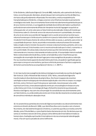 8. No Ocidente,JoãoEscotoErígena(d. Cercade 880), traduzido,sobo patrocíniode Carlos,o
Calvo,osescritospseudo-dionisíaco,atravésdaqual,bemcomopelosescritosde Maximus,
ele haviasidoprofundamente influenciado.Pormeiodele,amísticaneoplatônicafoi
transplantadoparao Ocidente,e chegouaexercerumainfluênciamarcadano pensamento
cristológicomaistarde.Seusensinamentosforamaindamaisabertamentepanteístadoque os
de seusmestresorientais,e suanegaçãodarealidade daexistênciaderivadae suaDocetism
profundatornamextremamente difíceisde interpretarmuitodalinguagemnaqual ele se
esforçapara dar um certo valorpara os fatoshistóricosdaredenção.Emboraafirmandoque
Cristotomousobre Si a formade servoe da naturezahumanaem suatotalidade,ele mostra
de uma só vezcomo seusacordosde linguagemcomo usodo sensocomumao dizerque a
naturezahumanaque o Verboassumiucontémemsi poucoa todovisível e criaçãoinvisível.A
missãode Cristofoi para chamar de voltaosefeitossobre ascausas,e,portanto,para evitar-se
a causalidade de perecer.Assim,assumindoe renovandoanaturezahumana Ele renovado
toda a criação visível e invisível.Aoassumire renovaranaturezahumana,portanto,com o seu
conteúdouniversal,Cristolevantou-aemsi mesmoacimade tudoque é visível,e converteu-o
emsua divindade.Ele salvoutodaanaturezahumana que Ele inteiramente assumido
inteiramente emsi mesmoe inteiramente emtodaacorrida. A humanidade inteiraé exaltado
Nele e estásentadoàdireitade Deus,tendo-se tornadoDeusnele.Émanifestoque tais
concepçõesde encarnaçãonão deixamlugarparavistasevangélicosde pecadoouredenção.
Por seureconhecimentoaparente davidahistóricade Cristo,ele podetersignificadoapenas
para expora crença emuma teofania,que teve oefeitode promovere facilitarosurgimento
de homensacimateofaniasaoarquetípico(cf.Dorner,ii.Ii.294 ff .).
9. Um tipomuitomaisevangélicodamísticacristologiaé encontradonosescritosde Hugode
São Victor(d.1114) e Richard de São Victor(d.1173). Neles,ateosofiade Erígenafoi
transformadaemdiversãoêxtase dopróprioDeus.Elesforamincapazesde encontrar
satisfaçãona doutrinadaIgrejada transubstanciaçãodopão e dovinhono corpoe no sangue
de Cristo,como a formaem que Cristopossaser apreciado,masansiavaporuma união
espiritual comCristo,atransubstanciaçãodocrente por umaexaltaçãoemêxtase emuma
uniãomística com Cristo.A cristologiade Hugoe Richardfoi claramente que dopseudo-
Dionísioe de Erígena; mas com elesaEncarnação foi concebidode maisdistintamente como
um fatohistórico,e a uniãoextáticadocrente com Cristonão tão claramente envolvemperda
de consciênciaindividual e absorçãovirtual.
10. Ascaracterísticas panteístasdo ensinode Erígenaencontradooseudesenvolvimentomais
extremoemAmalricde Bena(d.1204), que identificouDeuscomomundoe com o homem.
No entanto,ele nãototalmenteignorarohistórico,e sustentouque Deusse reveloucomoPai
Abraão,como Filhode Maria,e como EspíritoSanto diariamente emnós.Ele declarouque nós
somosos membrosnaturaisde Cristo,porque aalma idênticade Cristohabitaemtodosos
homensbons.Exaltaçãoespiritualde Cristohabitaemnósnosemancipade todaobrigação
moral,e fazcom que os pecadosda carne indiferente.
 