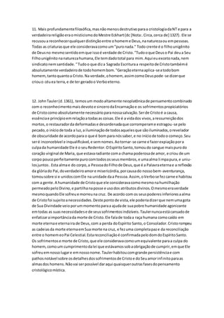 11. Mais profundamentefilosófica,masnãomenosdestrutivoparaa cristologiadaNT e para a
verdadeirareligiãoeraomisticismodoMestre Eckhart(dc [Nota:.Circa,cerca de] 1327). Ele se
recusoua reconhecerqualquerdistinçãoentre ohomeme Deus,nanaturezaou empessoas.
Todas as criaturasque ele consideravacomoum"puronada." Todo crente é o filhounigênito
de Deusno mesmosentidoemque issoé verdade de Cristo."Tudooque Deuso Pai deua Seu
Filhounigênitonanaturezahumana,Ele temdadototal para mim.Aqui euexcetonada,nem
sindicatonemsantidade.''Tudoo que diza Sagrada Escrituraa respeitode Cristotambémé
absolutamente verdadeirode todohomembom."Geraçãoeternaaplica-seatodobom
homem,tantoquantoa Cristo.Na verdade,ohomem, assimcomoDeuspode-se dizerque
criouo céuea terra,e de ter geradoo Verboeterno.
12. JohnTauler(d.1361), temosum modoaltamente neoplatônicade pensamentocombinado
com o reconhecimentomaisdevotoe sincerodaEncarnaçãoe os sofrimentospropiciatórios
de Cristocomo absolutamente necessárioparanossasalvação.Serde Cristoé a causa,
essênciae princípioemrelaçãoa todasas coisas.Ele é a vidados vivos,aressurreiçãodos
mortos,o restauradorda deformadase desordenadaque corromperame estragou-se pelo
pecado,o início de toda a luz,a iluminaçãode todosaquelesque sãoiluminados,orevelador
de obscuridade de acordopara o que é bom para nóssaber,e no iníciode todoo começo.Seu
seré inconcebível e inqualificável,e semnomes.Aotornar-se carne e fazerexpiaçãopora
culpada humanidade Ele é o seuRedentor.OEspíritoSanto,tomoudo sangue maispurodo
coração virginal de Maria, que estavaradiante coma chama poderosade amor, e criou de um
corpo poucoperfeitamente purocomtodososseusmembros,e umaalma limpapura,e uniu-
losjuntos. Esta almae do corpo,a PessoadoFilhode Deus,que é a Palavraeternae a reflexão
da glóriado Pai,doverdadeiroamore misericórdia,porcausado nossobem-aventurança,
tomousobre si e unidoscomEle na unidade daa Pessoa.Assim, oVerbose fezcarne e habitou
com a gente.A humanidade de Cristoque ele consideravacomomesmonahumilhação
permeadopeloDivino,e partilhanaposse e usodos atributosdivinos.Omesmoeraverdade
mesmoquandoEle sofreue morreuna cruz. De acordo com os seuspoderesinferioresaalma
de Cristofoi sujeitoanecessidades.Deste pontode vista,ele poderiadizerque nemumagota
de Sua Divindade veioporummomentoparaa ajudade suapobre humanidade agonizante
emtodas as suasnecessidadese de seussofrimentosindizíveis.Taulernuncaestácansadode
enfatizaraimportânciada morte de Cristo.Ele falade todaa raça humana comocaído em
morte eternae eternaira de Deus,com a perda doEspírito Santo,o Consolador.Cristorompeu
as cadeiasda morte eternaemSua morte na cruz, e fezuma completapaze da reconciliação
entre o homemeoPai Celestial.Estareconciliaçãoé confirmadapelodomdoEspíritoSanto.
Os sofrimentose morte de Cristo,que ele consideravacomoumequivalente paraa culpa do
homem,comoum cumprimentodalei que estávamossobaobrigaçãode cumprir,emque Ele
sofreuemnossolugare emnossonome.Taulerhabitoucomgrande persistênciae com
pathosnotável sobre osdetalhesdossofrimentosde Cristoe doSeuamorinfinitoparaas
almasdos homens.Nãovai serpossível daraqui quaisqueroutrasfasesdopensamento
cristológicomística.
 