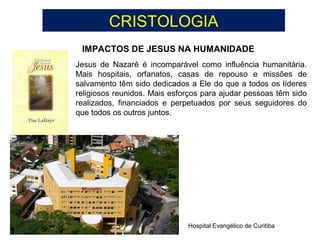 CRISTOLOGIA
IMPACTOS DE JESUS NA HUMANIDADE
Hospital Evangélico de Curitiba
Jesus de Nazaré é incomparável como influência humanitária.
Mais hospitais, orfanatos, casas de repouso e missões de
salvamento têm sido dedicados a Ele do que a todos os líderes
religiosos reunidos. Mais esforços para ajudar pessoas têm sido
realizados, financiados e perpetuados por seus seguidores do
que todos os outros juntos.
 