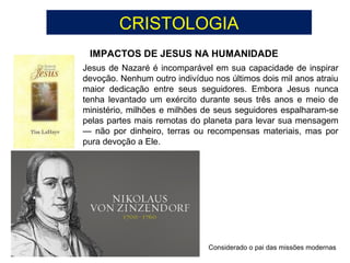 CRISTOLOGIA
IMPACTOS DE JESUS NA HUMANIDADE
Considerado o pai das missões modernas
Jesus de Nazaré é incomparável em sua capacidade de inspirar
devoção. Nenhum outro indivíduo nos últimos dois mil anos atraiu
maior dedicação entre seus seguidores. Embora Jesus nunca
tenha levantado um exército durante seus três anos e meio de
ministério, milhões e milhões de seus seguidores espalharam-se
pelas partes mais remotas do planeta para levar sua mensagem
— não por dinheiro, terras ou recompensas materiais, mas por
pura devoção a Ele.
 