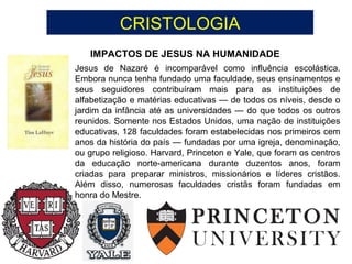 CRISTOLOGIA
IMPACTOS DE JESUS NA HUMANIDADE
Jesus de Nazaré é incomparável como influência escolástica.
Embora nunca tenha fundado uma faculdade, seus ensinamentos e
seus seguidores contribuíram mais para as instituições de
alfabetização e matérias educativas — de todos os níveis, desde o
jardim da infância até as universidades — do que todos os outros
reunidos. Somente nos Estados Unidos, uma nação de instituições
educativas, 128 faculdades foram estabelecidas nos primeiros cem
anos da história do país — fundadas por uma igreja, denominação,
ou grupo religioso. Harvard, Princeton e Yale, que foram os centros
da educação norte-americana durante duzentos anos, foram
criadas para preparar ministros, missionários e líderes cristãos.
Além disso, numerosas faculdades cristãs foram fundadas em
honra do Mestre.
 