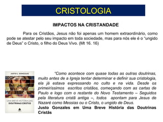 CRISTOLOGIA
IMPACTOS NA CRISTANDADE
Para os Cristãos, Jesus não foi apenas um homem extraordinário, como
pode se atestar pelo seu impacto em toda sociedade, mas para nós ele é o “ungido
de Deus” o Cristo, o filho do Deus Vivo. (Mt 16. 16)
“Como acontece com quase todas as outras doutrinas,
muito antes de a Igreja tentar determinar e definir sua cristologia,
ela já estava expressando no culto e na vida. Desde os
primeiríssimos escritos cristãos, começando com as cartas de
Paulo e logo com o restante do Novo Testamento – Seguidos
pela literatura cristã antiga –, todos apontam para Jesus de
Nazaré como Messias ou o Cristo, o ungido de Deus.
Justo Gonzales em Uma Breve História das Doutrinas
Cristãs
 