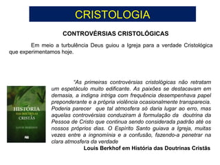 CRISTOLOGIA
CONTROVÉRSIAS CRISTOLÓGICAS
Em meio a turbulência Deus guiou a Igreja para a verdade Cristológica
que experimentamos hoje.
“As primeiras controvérsias cristológicas não retratam
um espetáculo muito edificante. As paixões se destacavam em
demasia, a indigna intriga com frequência desempenhava papel
preponderante e a própria violência ocasionalmente transparecia.
Poderia parecer que tal atmosfera só daria lugar ao erro, mas
aquelas controvérsias conduziram à formulação da doutrina da
Pessoa de Cristo que continua sendo considerada padrão até os
nossos próprios dias. O Espírito Santo guiava a Igreja, muitas
vezes entre a ingnomínia e a confusão, fazendo-a penetrar na
clara atmosfera da verdade
Louis Berkhof em História das Doutrinas Cristãs
 