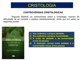 CRISTOLOGIA
CONTROVÉRSIAS CRISTOLÓGICAS
Segundo Berkhof, as controvérsias sobre a Cristologia, nascem da
dificuldade de se conciliar e explicar satisfatoriamente, ainda que em parte, os
seguintes pontos:
1) Sua autêntica e própria deidade;
2) Sua autêntica e própria humanidade;
3) A união da deidade e da humanidade
numa só pessoa
4) A distinção correta entre deidade e a
humanidade nessa única pessoa
 