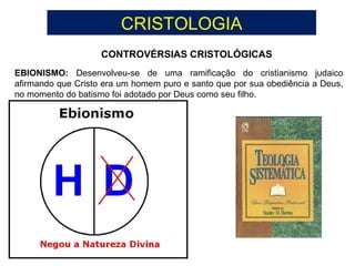 CRISTOLOGIA
CONTROVÉRSIAS CRISTOLÓGICAS
EBIONISMO: Desenvolveu-se de uma ramificação do cristianismo judaico
afirmando que Cristo era um homem puro e santo que por sua obediência a Deus,
no momento do batismo foi adotado por Deus como seu filho.
 