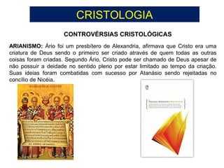 CRISTOLOGIA
CONTROVÉRSIAS CRISTOLÓGICAS
ARIANISMO: Ário foi um presbítero de Alexandria, afirmava que Cristo era uma
criatura de Deus sendo o primeiro ser criado através de quem todas as outras
coisas foram criadas. Segundo Ário, Cristo pode ser chamado de Deus apesar de
não possuir a deidade no sentido pleno por estar limitado ao tempo da criação.
Suas ideias foram combatidas com sucesso por Atanásio sendo rejeitadas no
concílio de Nicéia.
 