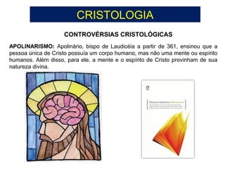 CRISTOLOGIA
CONTROVÉRSIAS CRISTOLÓGICAS
APOLINARISMO: Apolinário, bispo de Laudicéia a partir de 361, ensinou que a
pessoa única de Cristo possuía um corpo humano, mas não uma mente ou espírito
humanos. Além disso, para ele, a mente e o espírito de Cristo provinham de sua
natureza divina.
 