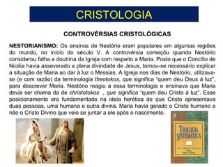 CRISTOLOGIA
CONTROVÉRSIAS CRISTOLÓGICAS
NESTORIANISMO: Os ensinos de Nestório eram populares em algumas regiões
do mundo, no início do século V. A controvérsia começõu quando Nestório
considerou falha a doutrina da Igreja com respeito a Maria. Posto que o Concílio de
Nicéia havia asseverado a plena divindade de Jesus, tornou-se necessário explicar
a situação de Maria ao dar à luz o Messias. A Igreja nos dias de Nestório, utilizava-
se (e com razão) da terminologia theotokos, que significa “quem deu Deus à luz”,
para descrever Maria. Nestório reagiu a essa terminologia e ensinava que Maria
devia ser chama da de christotokos , que significa “quem deu Cristo à luz”. Esse
posicionamento era fundamentado na ideia herética de que Cristo apresentava
duas pessoas, uma humana e outra divina. Maria havia gerado o Cristo humano e
não o Cristo Divino que veio se juntar a ele após o nascimento.
 