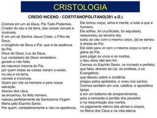 CREDO NICENO - COSTITANOPOLITANO(381 a.D.)
CRISTOLOGIA
Cremos em um só Deus, Pai Todo-Poderoso,
Criador do céu e da terra, das coisas visíveis e
invisíveis.
E em um só Senhor Jesus Cristo, o Filho de
Deus,
o Unigênito de Deus o Pai, que é da essência
do Pai.
Deus de Deus, Luz de Deus,
Luz verdadeiro de Deus verdadeiro,
gerado e não feito;
da natureza mesma do Pai,
por quem todas as coisas vieram a existir,
no céu e na terra,
visíveis e invisíveis.
Quem por nós os homens e para nossa
salvação
desceu dos céus,
se encarnou, foi feito homem,
nasceu perfeitamente da Santíssima Virgem
Maria pelo Espírito Santo.
Por quem, verdadeiramente e não na aparência,
Ele tomou corpo, alma e mente, e tudo o que é
humano.
Ele sofreu, foi crucificado, foi sepultado,
ressuscitou ao terceiro dia,
subiu ao céu com o mesmo corpo, [e] se sentou
à direita do Pai.
Ele está para vir com o mesmo corpo e com a
glória do Pai,
para julgar os vivos e os mortos;
o Seu reino não tem fim.
Cremos no Espírito Santo, no incriado e perfeito,
que falou através da Lei, os profetas, e os
Evangelhos;
que desceu sobre a Jordânia,
pregou pelos apóstolos, e viveu nos santos.
Cremos também em una, católica, e apostólica
Igreja
e em um batismo de arrependimento,
para a remissão e perdão dos pecados
e na ressurreição dos mortos,
no julgamento eterno das almas e corpos,
no Reino dos Céus e na vida eterna.
 
