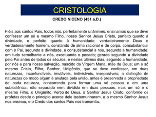 Fiéis aos santos Pais, todos nós, perfeitamente unânimes, ensinamos que se deve
confessar um só e mesmo Filho, nosso Senhor Jesus Cristo, perfeito quanto à
divindade, e perfeito quanto à humanidade; verdadeiramente Deus e
verdadeiramente homem, constando de alma racional e de corpo, consubstancial
com o Pai, segundo a divindade, e consubstancial a nós, segundo a humanidade;
em tudo semelhante a nós, excetuando o pecado; gerado segundo a divindade
pelo Pai antes de todos os séculos, e nestes últimos dias, segundo a humanidade,
por nós e para nossa salvação, nascido da Virgem Maria, mãe de Deus; um e só
mesmo Cristo, Filho, Senhor, Unigênito, que se deve confessar, em duas
naturezas, inconfundíveis, imutáveis, indivisíveis, inseparáveis; a distinção de
naturezas de modo algum é anulada pela união, antes é preservada a propriedade
de cada natureza, concorrendo para formar uma só pessoa e em uma
subsistência; não separado nem dividido em duas pessoas, mas um só e o
mesmo Filho, o Unigênito, Verbo de Deus, o Senhor Jesus Cristo, conforme os
profetas desde o princípio acerca dele testemunharam, e o mesmo Senhor Jesus
nos ensinou, e o Credo dos santos Pais nos transmitiu.
CREDO NICENO (451 a.D.)
CRISTOLOGIA
 