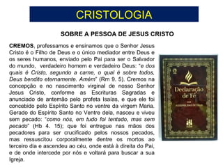 CRISTOLOGIA
SOBRE A PESSOA DE JESUS CRISTO
CREMOS, professamos e ensinamos que o Senhor Jesus
Cristo é o Filho de Deus e o único mediador entre Deus e
os seres humanos, enviado pelo Pai para ser o Salvador
do mundo, verdadeiro homem e verdadeiro Deus: “e dos
quais é Cristo, segundo a carne, o qual é sobre todos,
Deus bendito eternamente. Amém” (Rm 9. 5). Cremos na
concepção e no nascimento virginal de nosso Senhor
Jesus Cristo, conforme as Escrituras Sagradas e
anunciado de antemão pelo profeta Isaías, e que ele foi
concebido pelo Espírito Santo no ventre da virgem Maria.
Gerado do Espírito Santo no Ventre dela, nasceu e viveu
sem pecado: “como nós, em tudo foi tentado, mas sem
pecado” (Hb 4. 15); que foi entregue nas mãos dos
pecadores para ser crucificado pelos nossos pecados,
mas ressuscitou corporalmente dentre os mortos ao
terceiro dia e ascendeu ao céu, onde está à direita do Pai,
e de onde intercede por nós e voltará para buscar a sua
Igreja.
 