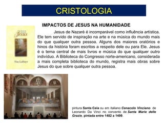 CRISTOLOGIA
IMPACTOS DE JESUS NA HUMANIDADE
Jesus de Nazaré é incomparável como influência artística.
Ele tem servido de inspiração na arte e na música do mundo mais
do que qualquer outra pessoa. Alguns dos maiores oratórios e
hinos da história foram escritos a respeito dele ou para Ele. Jesus
é o tema central de mais livros e música do que qualquer outro
indivíduo. A Biblioteca do Congresso norte-americano, considerada
a mais completa biblioteca do mundo, registra mais obras sobre
Jesus do que sobre qualquer outra pessoa.
pintura Santa Ceia ou em italiano Cenacolo Vinciano de
Leonardo Da Vinci no convento de Santa Marie delle
Grazie, pintada entre 1482 a 1499.
 