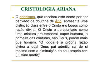 CRISTOLOGIA ARIANA
■ O arianismo, que recebeu este nome por ser
derivado da doutrina de Ário, apresenta uma
distinção clara entre o Cristo e o Logos como
razão divina. O Cristo é apresentado como
uma criatura pré-temporal, super-humana, a
primeira das criaturas, não Deus, porém mais
que homem. “O logos é a própria razão
divina a qual Deus pai admitiu sai de si
mesmo sem a diminuição do seu próprio ser.
(Justino mártir)”.
 