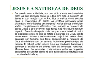 JESUS E A NATUREZA DE DEUS
■ De acordo com a História, um dos tópicos mais controvertidos
entre os que afirmam seguir a Bíblia tem sido a natureza de
Jesus e sua relação com o Pai. Nos primeiros cinco séculos
após a encarnação de Cristo, os cristãos passaram pelas
chamadas "controvérsias cristológicas": vários grupos defendiam
visões completamente diferentes com respeito à natureza de
Jesus Cristo e do ser divino. Isso talvez não nos cause nenhum
espanto. Satanás desejaria mais do que nunca introduzir entre
os discípulos erros no que se refere à natureza de Deus, sendo
esses erros básicos e extremamente prejudiciais. Além disso,
qualquer ser humano que tente compreender a natureza de
Deus está lidando com um assunto muito mais profundo que ele
mesmo. É natural tentar reduzir Deus às condições humanas e
começar a analisá-lo de acordo com as limitações humanas.
Mesmo hoje, há acirradas controvérsias entre os supostos
seguidores do Senhor Jesus no que diz respeito à natureza e ao
conceito da divindade.
 