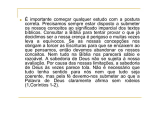 ■ É importante começar qualquer estudo com a postura
correta. Precisamos sempre estar disposto a submeter
os nossos conceitos ao significado imparcial dos textos
bíblicos. Consultar a Bíblia para tentar provar o que já
decidimos ser a nossa crença é perigoso e muitas vezes
leva a equívocos. Se as nossas concepções nos
obrigam a torcer as Escrituras para que se encaixem ao
que pensamos, então devemos abandonar os nossos
conceitos. Nem tudo na Bíblia nos parecerá sábio e
razoável. A sabedoria de Deus não se sujeita à nossa
avaliação. Por causa das nossas limitações, a sabedoria
de Deus às vezes parece tola. Não é necessário que
tudo tenha sentido para nós nem que tudo seja
coerente, mas pela fé devemo-nos submeter ao que a
Palavra de Deus claramente afirma sem rodeios
(1,Coríntios 1-2).
 