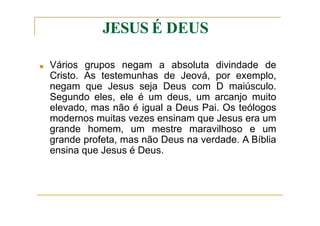 JESUS É DEUS
■ Vários grupos negam a absoluta divindade de
Cristo. As testemunhas de Jeová, por exemplo,
negam que Jesus seja Deus com D maiúsculo.
Segundo eles, ele é um deus, um arcanjo muito
elevado, mas não é igual a Deus Pai. Os teólogos
modernos muitas vezes ensinam que Jesus era um
grande homem, um mestre maravilhoso e um
grande profeta, mas não Deus na verdade. A Bíblia
ensina que Jesus é Deus.
 