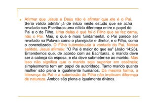 ■ Afirmar que Jesus é Deus não é afirmar que ele é o Pai.
Seria válido admitir já de início neste estudo que se acha
revelada nas Escrituras uma nítida diferença entre o papel do
Pai e o do Filho. Uma delas é que foi o Filho que se fez carne,
não o Pai. Mas, o que é mais fundamental, o Pai parece ser
revelado na Palavra como o planejador e diretor, e o Filho, como
o concretizado. O Filho submeteu-se à vontade do Pai. Nesse
sentido, Jesus afirmou: "O Pai é maior do que eu" (João 14:28).
Entendemos que, de acordo com as Escrituras, o marido deve
ser a cabeça da esposa, e ela deve submeter-se ao marido. Mas
isso não significa que o marido seja superior em essência;
simplesmente tem um papel de autoridade. Tanto marido quanto
mulher são plena e igualmente humanos. Da mesma forma, a
liderança do Pai e a submissão do Filho não implicam diferença
de natureza. Ambos são plena e igualmente divinos.
 