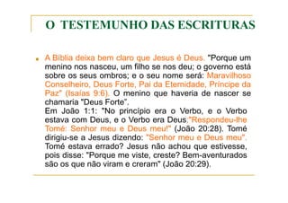 O TESTEMUNHO DAS ESCRITURAS
■ A Bíblia deixa bem claro que Jesus é Deus. "Porque um
menino nos nasceu, um filho se nos deu; o governo está
sobre os seus ombros; e o seu nome será: Maravilhoso
Conselheiro, Deus Forte, Pai da Eternidade, Príncipe da
Paz" (Isaías 9:6). O menino que haveria de nascer se
chamaria "Deus Forte”.
Em João 1:1: "No princípio era o Verbo, e o Verbo
estava com Deus, e o Verbo era Deus;"Respondeu-lhe
Tomé: Senhor meu e Deus meu!" (João 20:28). Tomé
dirigiu-se a Jesus dizendo: "Senhor meu e Deus meu".
Tomé estava errado? Jesus não achou que estivesse,
pois disse: "Porque me viste, creste? Bem-aventurados
são os que não viram e creram" (João 20:29).
 