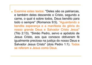 ■ Examine estes textos: "Deles são os patriarcas,
e também deles descende o Cristo, segundo a
carne, o qual é sobre todos, Deus bendito para
todo o sempre" (Romanos 9:5). "Aguardando a
bendita esperança e a manifesta da glória do
nosso grande Deus e Salvador Cristo Jesus"
(Tito 2:13). "Simão Pedro, servo e apóstolo de
Jesus Cristo, aos que conosco obtiveram fé
igualmente preciosa na justiça do nosso Deus e
Salvador Jesus Cristo" (dois Pedro 1:1). Todos
se referem a Jesus como Deus.
 