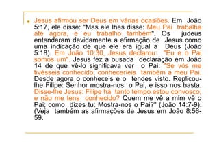 ■ Jesus afirmou ser Deus em várias ocasiões. Em João
5:17, ele disse: "Mas ele lhes disse: Meu Pai trabalha
até agora, e eu trabalho também". Os judeus
entenderam devidamente a afirmação de Jesus como
uma indicação de que ele era igual a Deus (João
5:18). Em João 10:30, Jesus declarou: "Eu e o Pai
somos um". Jesus fez a ousada declaração em João
14 de que vê-lo significava ver o Pai: "Se vós me
tivésseis conhecido, conheceríeis também a meu Pai.
Desde agora o conheceis e o tendes visto. Replicou-
lhe Filipe: Senhor mostra-nos o Pai, e isso nos basta.
Disse-lhe Jesus: Filipe há tanto tempo estou convosco,
e não me tens conhecido? Quem me vê a mim vê o
Pai; como dizes tu: Mostra-nos o Pai?" (João 14:7-9).
(Veja também as afirmações de Jesus em João 8:56-
59.
 