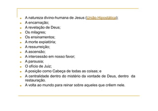 ■ A natureza divino-humana de Jesus (União Hipostática);
■ A encarnação;
■ A revelação de Deus;
■ Os milagres;
■ Os ensinamentos;
■ A morte expiatória;
■ A ressurreição;
■ A ascensão;
■ A intercessão em nosso favor;
■ A parousia;
■ O ofício de Juiz;
■ A posição como Cabeça de todas as coisas; e
■ A centralidade dentro do mistério da vontade de Deus, dentro da
restauração.
■ A volta ao mundo para reinar sobre aqueles que crêem nele.
 