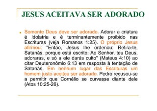JESUS ACEITAVA SER ADORADO
■ Somente Deus deve ser adorado. Adorar a criatura
é idolatria e é terminantemente proibido nas
Escrituras (veja Romanos 1:25). O próprio Jesus
afirmou: "Então, Jesus lhe ordenou: Retira-te,
Satanás, porque está escrito: Ao Senhor, teu Deus,
adorarás, e só a ele darás culto" (Mateus 4:10) ao
citar Deuteronômio 6:13 em resposta à tentação de
Satanás. Em nenhum lugar das Escrituras um
homem justo aceitou ser adorado. Pedro recusou-se
a permitir que Cornélio se curvasse diante dele
(Atos 10:25-26).
 