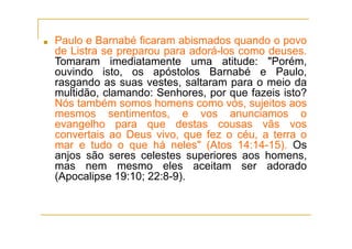 ■ Paulo e Barnabé ficaram abismados quando o povo
de Listra se preparou para adorá-los como deuses.
Tomaram imediatamente uma atitude: "Porém,
ouvindo isto, os apóstolos Barnabé e Paulo,
rasgando as suas vestes, saltaram para o meio da
multidão, clamando: Senhores, por que fazeis isto?
Nós também somos homens como vós, sujeitos aos
mesmos sentimentos, e vos anunciamos o
evangelho para que destas cousas vãs vos
convertais ao Deus vivo, que fez o céu, a terra o
mar e tudo o que há neles" (Atos 14:14-15). Os
anjos são seres celestes superiores aos homens,
mas nem mesmo eles aceitam ser adorado
(Apocalipse 19:10; 22:8-9).
 