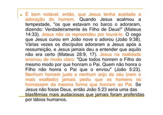 ■ É bem notável, então, que Jesus tenha aceitado a
adoração do homem. Quando Jesus acalmou a
tempestade, "os que estavam no barco o adoraram,
dizendo: Verdadeiramente és Filho de Deus!" (Mateus
14:33). Jesus não os repreendeu por louvá-lo. O cego
que Jesus curou em João nove o adorou (João 9:38).
Várias vezes os discípulos adoraram a Jesus após a
ressurreição, e Jesus jamais deu a entender que aquilo
não era certo (Mateus 28:9, 17). Jesus na realidade
ensinou de modo claro: "Que todos honrem o Filho do
mesmo modo por que honram o Pai. Quem não honra o
Filho não honra o Pai que o enviou" (João 5:23).
Nenhum homem justo e nenhum anjo do céu (nem o
mais exaltado) jamais pediu que os homens os
honrassem da mesma forma que honram ao Pai. Se
Jesus não fosse Deus, então João 5:23 seria uma das
blasfêmias mais audaciosas que jamais foram proferidas
por lábios humanos.
 