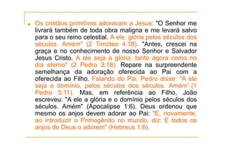 ■ Os cristãos primitivos adoravam a Jesus: "O Senhor me
livrará também de toda obra maligna e me levará salvo
para o seu reino celestial. A ele, glória pelos séculos dos
séculos. Amém" (2 Timóteo 4:18). "Antes, crescei na
graça e no conhecimento de nosso Senhor e Salvador
Jesus Cristo. A ele seja a glória, tanto agora como no
dia eterno" (2 Pedro 3:18). Repare na surpreendente
semelhança da adoração oferecida ao Pai com a
oferecida ao Filho. Falando do Pai, Pedro disse: "A ele
seja o domínio, pelos séculos dos séculos. Amém”.(1
Pedro 5:11). Mas, em referência ao Filho, João
escreveu: "A ele a glória e o domínio pelos séculos dos
séculos. Amém" (Apocalipse 1:6). Deus ordenou que
mesmo os anjos devem adorar ao Pai: "E, novamente,
ao introduzir o Primogênito no mundo, diz: E todos os
anjos de Deus o adorem" (Hebreus 1:6).
 