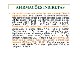 AFIRMAÇÕES INDIRETAS
■ Há muitas coisas que Jesus fez que somente Deus é
capaz de fazer. Jesus perdoou os pecados dos homens,
mas somente Deus pode perdoar pecados (veja Marcos
2:1-12; Lucas 7:36-50). Ele afirmou ser capaz de dar
vida (João 5:21; 10:28; 17; 2) e de julgar o mundo
(Mateus 7:23; 16:27; 25:31-46; João 5:22-27),
habilidades que pertencem exclusivamente a Deus.
Jesus criou o mundo (João 1:1-3, 10) e o sustém
(Colossenses 1:17). Jesus fez afirmações que
implicavam a sua onipresença (Mateus 18:20; 28:20) e
onisciência (Marcos 12:25; Mateus 9:4; 12:25; veja
também Apocalipse 2:23; 1 Reis 8:39). Ele afirmou ser
maior que o templo, maior que Jonas e maior que
Salomão (Mateus 12:6, 41-42). Ele afirmou não ter
pecado (João 8:46). Tudo isso o põe sem dúvida na
categoria de Deus.
 