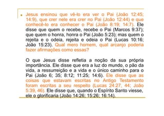 ■ Jesus ensinou que vê-lo era ver o Pai (João 12:45;
14:9), que crer nele era crer no Pai (João 12:44) e que
conhecê-lo era conhecer o Pai (João 8:19; 14:7). Ele
disse que quem o recebe, recebe o Pai (Marcos 9:37);
que quem o honra, honra o Pai (João 5:23); mas quem o
rejeita e o odeia, rejeita e odeia o Pai (Lucas 10:16;
João 15:23). Qual mero homem, qual arcanjo poderia
fazer afirmações como essas?
O que Jesus disse refletia a noção da sua própria
importância. Ele disse que era a luz do mundo, o pão da
vida, a ressurreição e a vida e o único caminho para o
Pai (João 6; 35; 8:12; 11:25; 14:6). Ele disse que as
coisas que estavam escritas no Antigo Testamento
foram escritas a seu respeito (Lucas 24:27, 44; João
5:39, 46). Ele disse que, quando o Espírito Santo viesse,
ele o glorificaria (João 14:26; 15:26; 16:14).
 