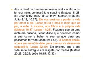 ■ Jesus mostrou que era imprescindível ir a ele, ouvi-
lo, crer nele, confessá-lo e segui-lo (Mateus 11:28-
30; João 6:45; 18:37; 8:24; 11:25; Mateus 10:32-33;
João 8:12; 10:27). Ele nos ensinou a perder a vida
por amor a ele (Lucas 9:24) e amá-lo mais que ao
pai, à mãe, à esposa, aos filhos e à própria vida
(Mateus 10:37; Lucas 14:26). Fazendo uso de uma
metáfora ousada, Jesus disse que devemos comer
a sua carne e beber o seu sangue para que
possamos ter vida (João 6:51-58). O Senhor deixou
a ceia em memória dele, para que nunca viéssemos
esquecê-lo (Lucas 22:19). Ele ensinou que a sua
vida seria entregue em resgate por muitos (Mateus
20:28; 26:28; João 10:15; 12:32).
 