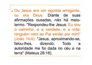 ■ Ou Jesus era um egoísta arrogante,
ou era Deus. Diante de suas
afirmações ousadas, não há meio-
termo. "Respondeu-lhe Jesus: Eu sou
o caminho, e a verdade, e a vida;
ninguém vem ao Pai senão por mim"
(João 14:6). "Jesus, aproximando-se,
falou-lhes, dizendo: Toda a
autoridade me foi dada no céu e na
terra" (Mateus 28:18).
 