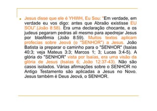 ■ Jesus disse que ele é YHWH, Eu Sou: "Em verdade, em
verdade eu vos digo: antes que Abraão existisse EU
SOU”.(João 8:58). Era uma declaração chocante, e os
judeus pegaram pedras ali mesmo para apedrejar Jesus
por blasfêmia (João 8:59). Muitos textos aplicam
profecias sobre Jeová (o "SENHOR") a Jesus. João
Batista ia preparar o caminho para o "SENHOR" (Isaías
40:3; veja Mateus 3:3; Marcos 1; 3; Lucas 3:4-5). A
glória do "SENHOR" vista por Isaías, era uma visão da
glória de Jesus (Isaías 6; João 12:37-43). Não são
casos isolados. Várias afirmações sobre o SENHOR no
Antigo Testamento são aplicadas a Jesus no Novo.
Jesus também é Deus Jeová, o SENHOR.
 