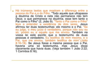 ■ Há inúmeros textos que mostram a diferença entre a
pessoa do Pai e a do Filho. "Todo aquele que ultrapassa
a doutrina de Cristo e nela não permanece não tem
Deus; o que permanece na doutrina, esse tem tanto o
Pai como o Filho" (2, João 9). "Tanto o Pai como o Filho"
leva a entender a existência de dois seres. Jesus
afirmou ter duas testemunhas: ele mesmo e o Pai. "Se
eu julgo, o meu juízo é verdadeiro, porque não sou eu
só, porém eu e aquele que me enviou. Também na
vossa lei está escrito que o testemunho de duas
pessoas é verdadeiro. Eu testifico de mim mesmo, e o
Pai, que me enviou, também testifica de mim”.(João
8:16-18). Se Jesus fosse a mesma pessoa que o Pai,
haveria uma só testemunha, mas Jesus disse
claramente que havia duas. (Veja também 1 João 2:22;
1 Coríntios 8:16).
 