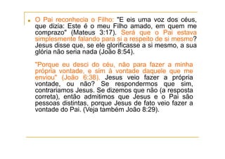■ O Pai reconhecia o Filho: "E eis uma voz dos céus,
que dizia: Este é o meu Filho amado, em quem me
comprazo" (Mateus 3:17). Será que o Pai estava
simplesmente falando para si a respeito de si mesmo?
Jesus disse que, se ele glorificasse a si mesmo, a sua
glória não seria nada (João 8:54).
"Porque eu desci do céu, não para fazer a minha
própria vontade, e sim à vontade daquele que me
enviou" (João 6:38). Jesus veio fazer a própria
vontade, ou não? Se respondermos que sim,
contrariamos Jesus. Se dizemos que não (a resposta
correta), então admitimos que Jesus e o Pai são
pessoas distintas, porque Jesus de fato veio fazer a
vontade do Pai. (Veja também João 8:29).
 