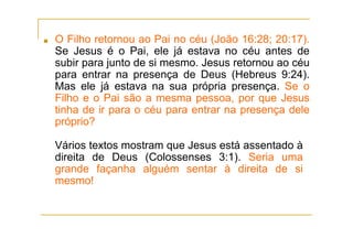 ■ O Filho retornou ao Pai no céu (João 16:28; 20:17).
Se Jesus é o Pai, ele já estava no céu antes de
subir para junto de si mesmo. Jesus retornou ao céu
para entrar na presença de Deus (Hebreus 9:24).
Mas ele já estava na sua própria presença. Se o
Filho e o Pai são a mesma pessoa, por que Jesus
tinha de ir para o céu para entrar na presença dele
próprio?
Vários textos mostram que Jesus está assentado à
direita de Deus (Colossenses 3:1). Seria uma
grande façanha alguém sentar à direita de si
mesmo!
 