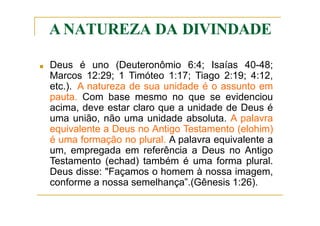 A NATUREZA DA DIVINDADE
■ Deus é uno (Deuteronômio 6:4; Isaías 40-48;
Marcos 12:29; 1 Timóteo 1:17; Tiago 2:19; 4:12,
etc.). A natureza de sua unidade é o assunto em
pauta. Com base mesmo no que se evidenciou
acima, deve estar claro que a unidade de Deus é
uma união, não uma unidade absoluta. A palavra
equivalente a Deus no Antigo Testamento (elohim)
é uma formação no plural. A palavra equivalente a
um, empregada em referência a Deus no Antigo
Testamento (echad) também é uma forma plural.
Deus disse: "Façamos o homem à nossa imagem,
conforme a nossa semelhança”.(Gênesis 1:26).
 