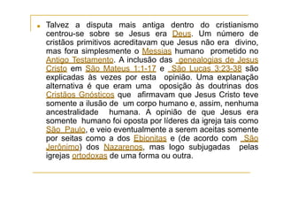 ■ Talvez a disputa mais antiga dentro do cristianismo
centrou-se sobre se Jesus era Deus. Um número de
cristãos primitivos acreditavam que Jesus não era divino,
mas fora simplesmente o Messias humano prometido no
Antigo Testamento. A inclusão das genealogias de Jesus
Cristo em São Mateus 1:1-17 e São Lucas 3:23-38 são
explicadas às vezes por esta opinião. Uma explanação
alternativa é que eram uma oposição às doutrinas dos
Cristãos Gnósticos que afirmavam que Jesus Cristo teve
somente a ilusão de um corpo humano e, assim, nenhuma
ancestralidade humana. A opinião de que Jesus era
somente humano foi oposta por líderes da igreja tais como
São Paulo, e veio eventualmente a serem aceitas somente
por seitas como a dos Ebionitas e (de acordo com São
Jerônimo) dos Nazarenos, mas logo subjugadas pelas
igrejas ortodoxas de uma forma ou outra.
 